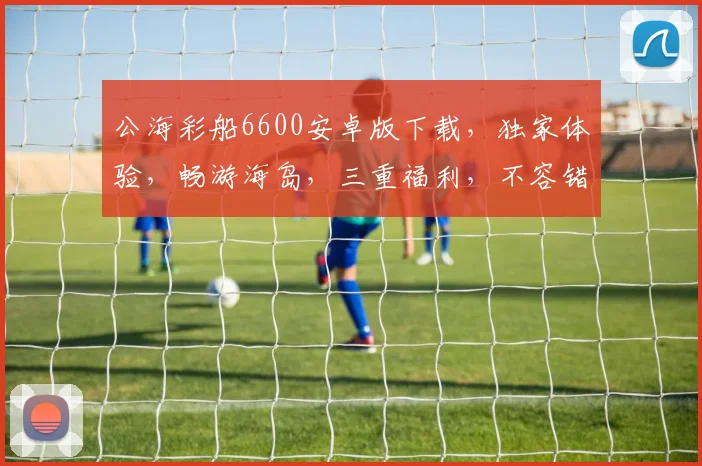 公海彩船6600安卓版下载，独家体验，畅游海岛，三重福利，不容错过，火爆下载中