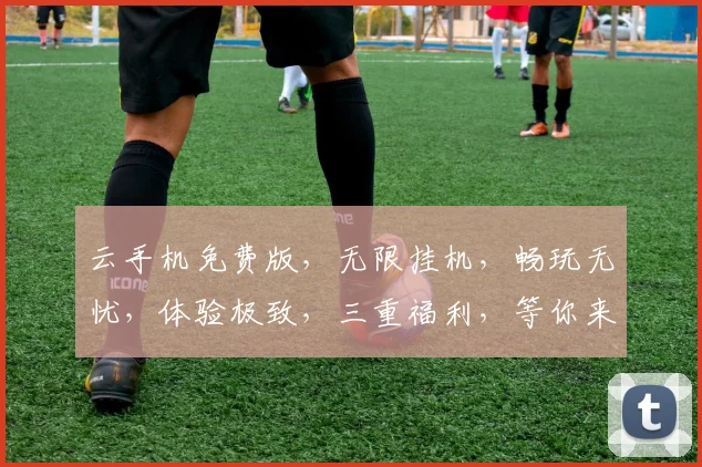 云手机免费版，无限挂机，畅玩无忧，体验极致，三重福利，等你来拿，轻松享受