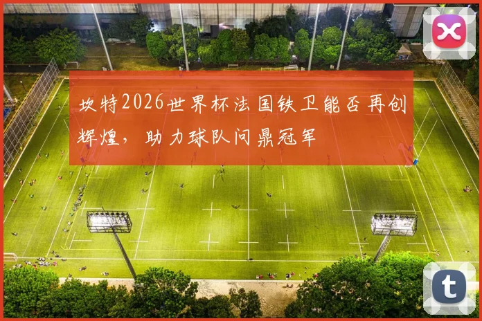 坎特2026世界杯法国铁卫能否再创辉煌，助力球队问鼎冠军