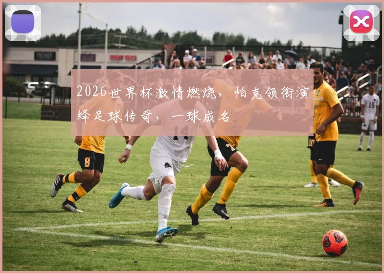 2026世界杯激情燃烧，帕克领衔演绎足球传奇，一球成名