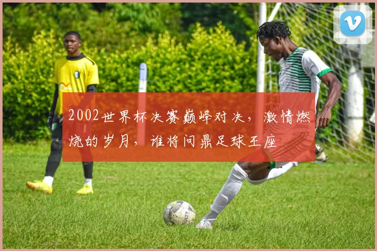 2002世界杯决赛巅峰对决，激情燃烧的岁月，谁将问鼎足球王座