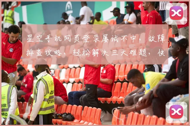星空手机网页登录屡试不中，故障排查攻略，轻松解决三大难题，快速登录成功