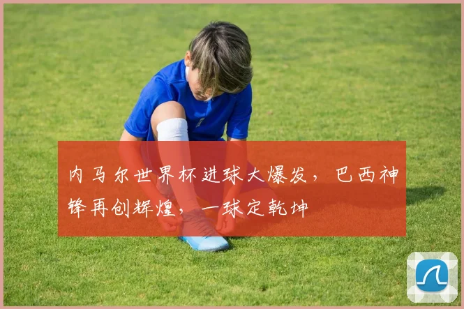 内马尔世界杯进球大爆发，巴西神锋再创辉煌，一球定乾坤